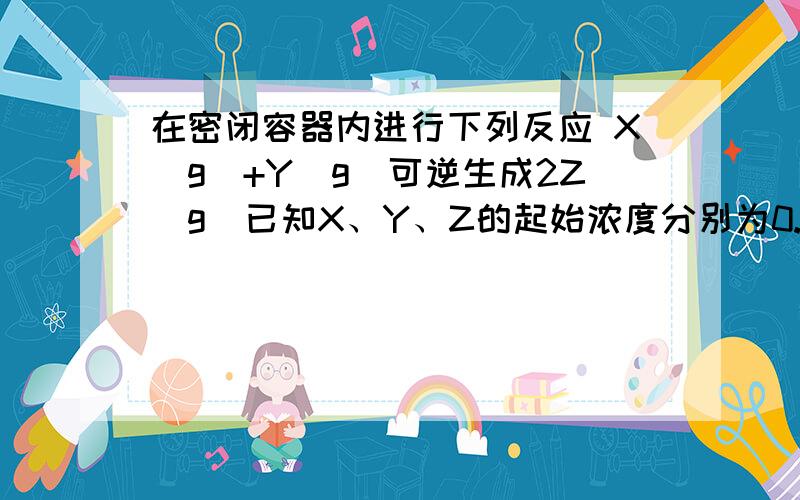 在密闭容器内进行下列反应 X（g)+Y(g)可逆生成2Z(g)已知X、Y、Z的起始浓度分别为0.1mol/L 0.3mol/L 0.2mol/L 当反应在一定条件下达到平衡时各物质的浓度可能是A.Z为0.34mol/LB.Y为0.354mol/LC.X为0.24mol/LD.Z