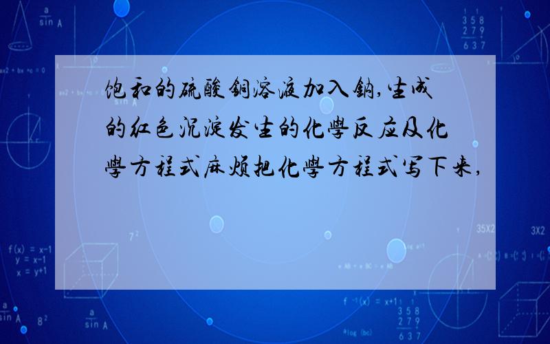 饱和的硫酸铜溶液加入钠,生成的红色沉淀发生的化学反应及化学方程式麻烦把化学方程式写下来,