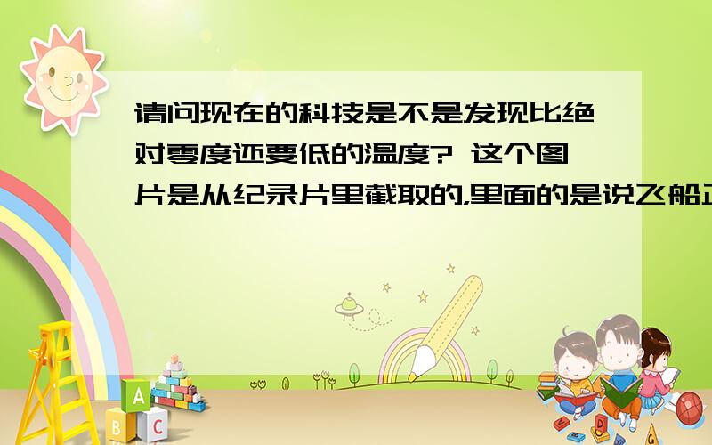 请问现在的科技是不是发现比绝对零度还要低的温度? 这个图片是从纪录片里截取的，里面的是说飞船正对着阳光的一面温度可以达到300摄氏度，背面则在零下300摄氏度。一听到这个感觉好