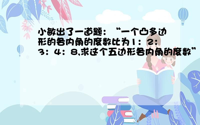 小敏出了一道题：“一个凸多边形的各内角的度数比为1：2：3：4：8,求这个五边形各内角的度数”小亮想了想,｛1｝问题出在哪?【2】他们经过研究改变了题中的一个数字,使这道题有了正确