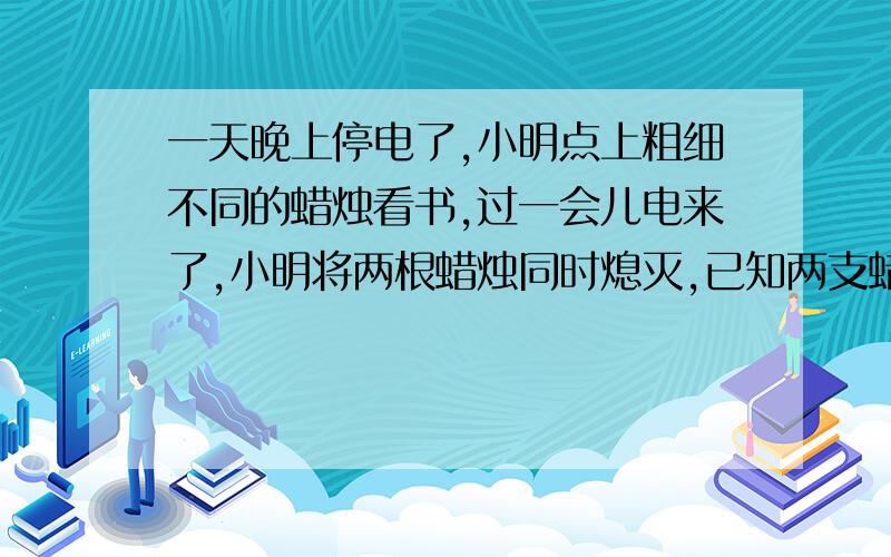 一天晚上停电了,小明点上粗细不同的蜡烛看书,过一会儿电来了,小明将两根蜡烛同时熄灭,已知两支蜡烛全是心的,粗蜡烛全部点完要2小时,细蜡烛全部点完要1小时,开始两蜡烛一样长,熄灭后粗