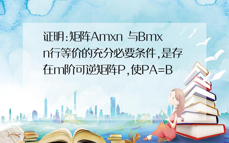 证明:矩阵Amxn 与Bmxn行等价的充分必要条件,是存在m阶可逆矩阵P,使PA=B