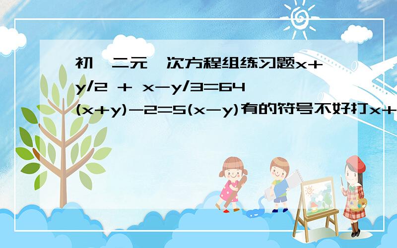 初一二元一次方程组练习题x+y/2 + x-y/3=64(x+y)-2=5(x-y)有的符号不好打x+y/2是X+Y除于2,