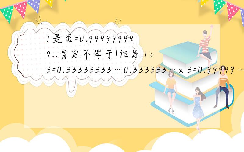 1是否=0.999999999..肯定不等于!但是,1÷3=0.33333333…0.333333…×3=0.99999…又∵1÷3×3=1∴1=0.99999…