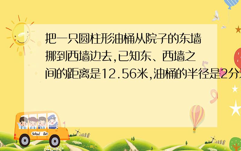 把一只圆柱形油桶从院子的东墙挪到西墙边去,已知东、西墙之间的距离是12.56米,油桶的半径是2分米.如果把油桶滚过去,要滚几圈?