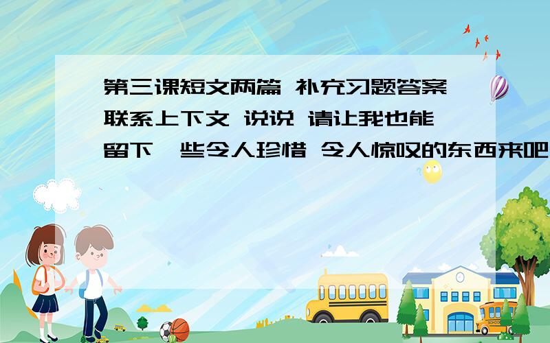 第三课短文两篇 补充习题答案联系上下文 说说 请让我也能留下一些令人珍惜 令人惊叹的东西来吧 的含义两篇散文任选一例 说说你对生命的感悟 ...