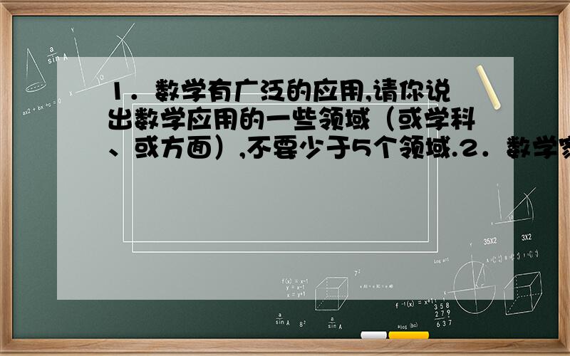 1．数学有广泛的应用,请你说出数学应用的一些领域（或学科、或方面）,不要少于5个领域.2．数学家中有获得过诺贝尔奖的吗?数学界的最高奖是什么奖?（说出两种）3．数学史上所称的第一