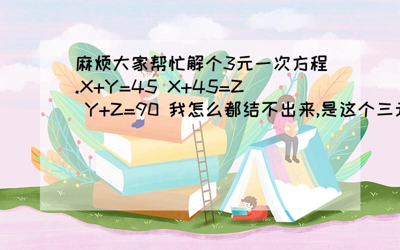 麻烦大家帮忙解个3元一次方程.X+Y=45 X+45=Z Y+Z=90 我怎么都结不出来,是这个三元一次方程无解吗?