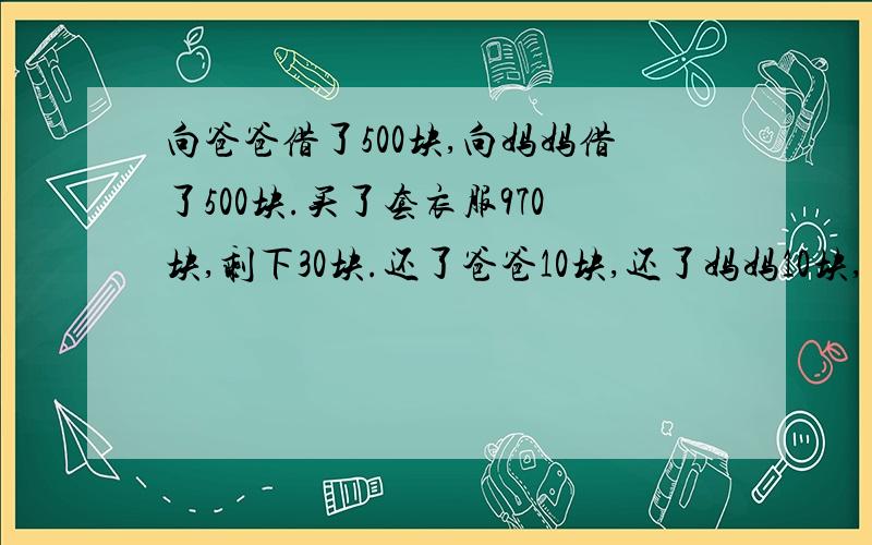 向爸爸借了500块,向妈妈借了500块.买了套衣服970块,剩下30块.还了爸爸10块,还了妈妈10块,自己剩下10块.还欠爸爸490块,欠妈妈490块.490+490＝980,加上自己的10块等于990块.还剩10块去哪里了?