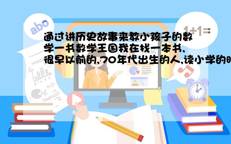 通过讲历史故事来教小孩子的数学一书数学王国我在找一本书,很早以前的,70年代出生的人,读小学的时候看过的,是通过历史故事讲述怎么样教小孩子学数学的.