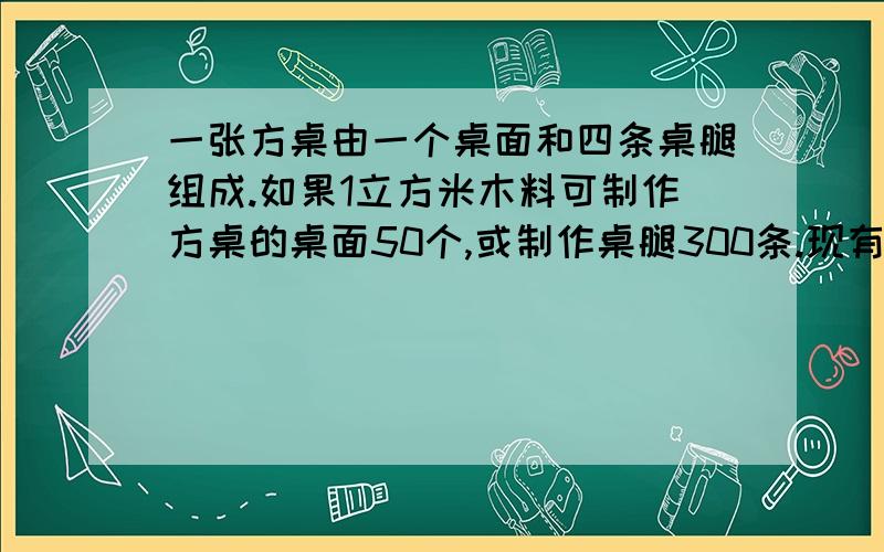 一张方桌由一个桌面和四条桌腿组成.如果1立方米木料可制作方桌的桌面50个,或制作桌腿300条.现有5立方米木料,请你设计一下,用多少木料做桌腿,多少木料做桌面,恰好使桌面和桌腿配套?（用