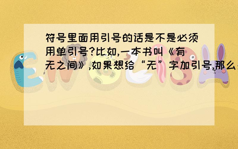 符号里面用引号的话是不是必须用单引号?比如,一本书叫《有无之间》,如果想给“无”字加引号,那么是用单引号还是双引号?即：应该是《有“无”之间》还应该是《有‘无’之间》?