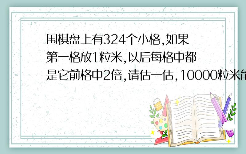 围棋盘上有324个小格,如果第一格放1粒米,以后每格中都是它前格中2倍,请估一估,10000粒米能放满这个棋盘吗?如不能,放到第几格时,那个格子中的米就超过10000粒了.