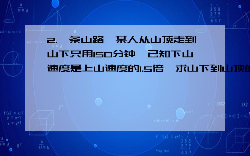 2.一条山路,某人从山顶走到山下只用150分钟,已知下山速度是上山速度的1.5倍,求山下到山顶的路程,设上山速度为z千米／分钟,则所列方程为——————————.3.甲以5千米／时的速度先走1