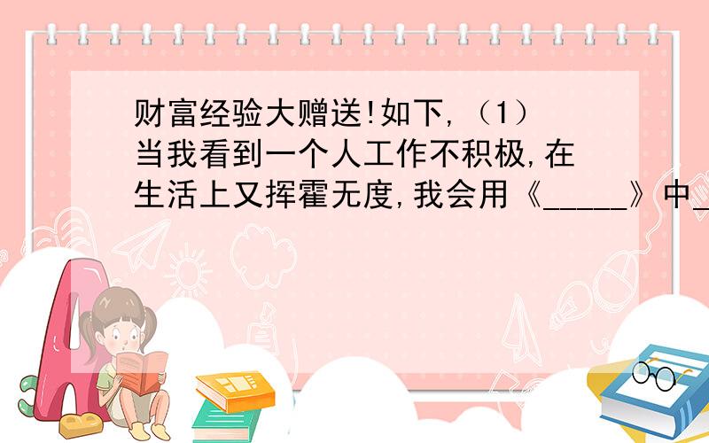 财富经验大赠送!如下,（1）当我看到一个人工作不积极,在生活上又挥霍无度,我会用《_____》中______的事迹来劝说他.（2）当我看到一个人不遵守纪律时,我会用《_____》中______的故事来劝导他.