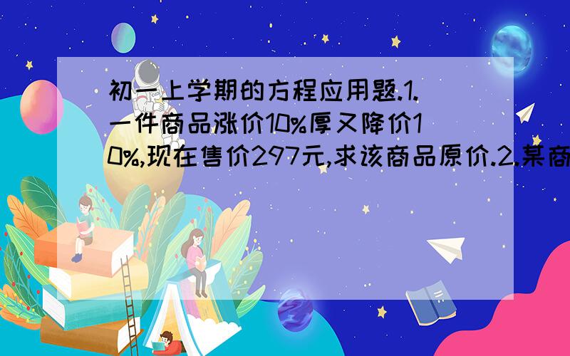 初一上学期的方程应用题.1.一件商品涨价10%厚又降价10%,现在售价297元,求该商品原价.2.某商品进价为100元,标价为150元,打折售出时,其利润率为5%,则该商品是按几折售出的?3.某文艺团体为“光