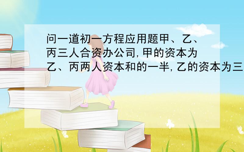 问一道初一方程应用题甲、乙、丙三人合资办公司,甲的资本为乙、丙两人资本和的一半,乙的资本为三人资本总数的1/3,丙的资本是53万元,求这个公司的总资本数.大虾们帮帮忙啊!