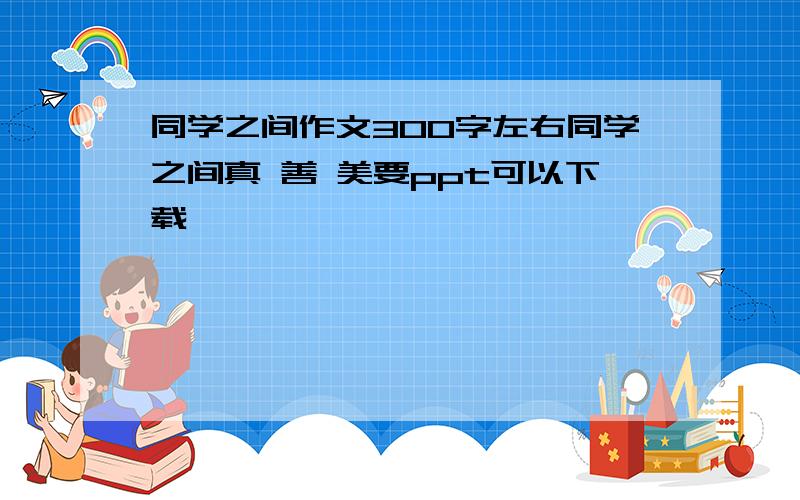 同学之间作文300字左右同学之间真 善 美要ppt可以下载