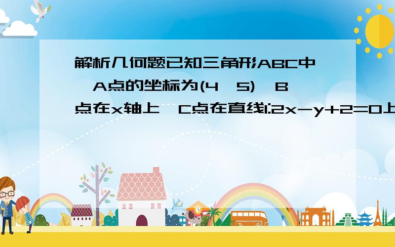 解析几何题已知三角形ABC中,A点的坐标为(4,5),B点在x轴上,C点在直线l:2x-y+2=0上.求三角形ABC的周长的最小值,并求B和C的坐标