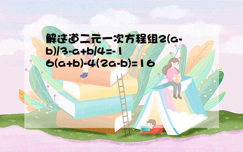 解这道二元一次方程组2(a-b)/3-a+b/4=-1 6(a+b)-4(2a-b)=16