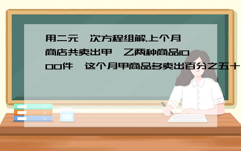 用二元一次方程组解.上个月,商店共卖出甲、乙两种商品1000件,这个月甲商品多卖出百分之五十,乙商品少卖出百分之十,结果产品的总销量减少了百分之四,上个月甲、乙两种商品各卖出多少件