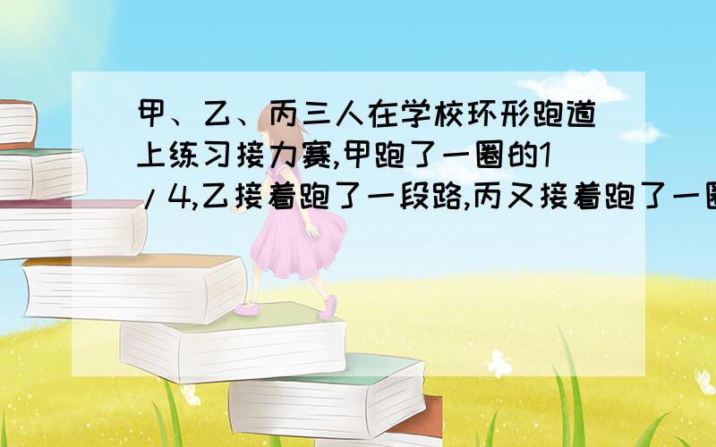 甲、乙、丙三人在学校环形跑道上练习接力赛,甲跑了一圈的1/4,乙接着跑了一段路,丙又接着跑了一圈的1/3,这样三个人正好跑了一圈,已知丙比甲多跑了10米,乙跑了多少米?