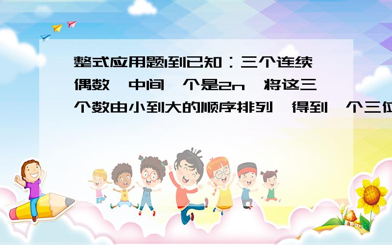 整式应用题1到已知：三个连续偶数,中间一个是2n,将这三个数由小到大的顺序排列,得到一个三位数.（1）用整式表示这个三位数,（2）化简后的结果是单项式还是多项式?若单项式,指出系数和