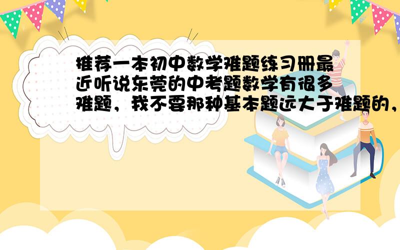 推荐一本初中数学难题练习册最近听说东莞的中考题数学有很多难题，我不要那种基本题远大于难题的，要那种中考常考的压轴题系列，像竞赛题那种，麻烦各位学兄学姐或老师推荐推荐