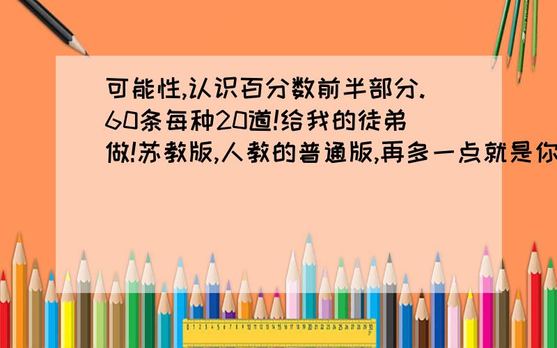 可能性,认识百分数前半部分.60条每种20道!给我的徒弟做!苏教版,人教的普通版,再多一点就是你的了!