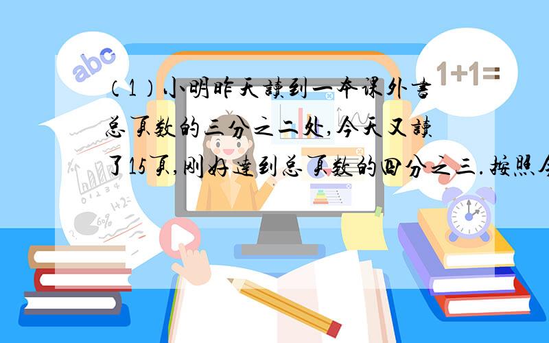 （1）小明昨天读到一本课外书总页数的三分之二处,今天又读了15页,刚好达到总页数的四分之三.按照今天的速度还需要几天才能读完这本书?（2）甲乙二人分桔子,第一次分完之后,加得到的桔