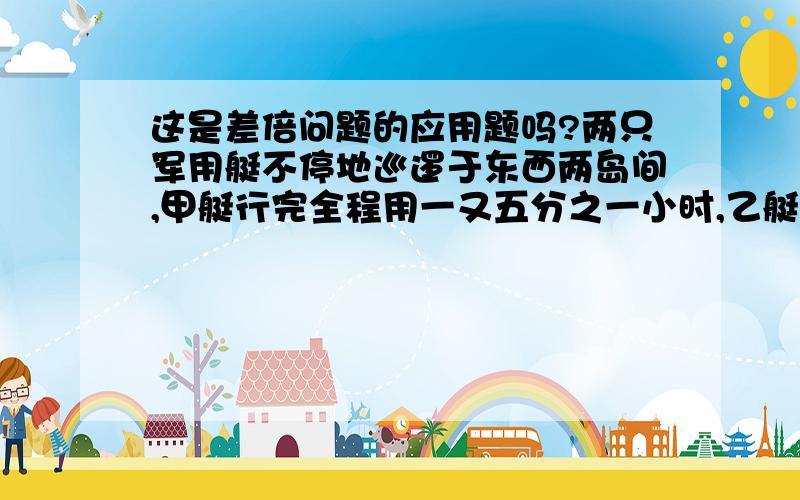 这是差倍问题的应用题吗?两只军用艇不停地巡逻于东西两岛间,甲艇行完全程用一又五分之一小时,乙艇用一又八分之一小时.今甲艇从西岛、乙艇从东岛同时相向而行,只知第二次相遇时乙艇