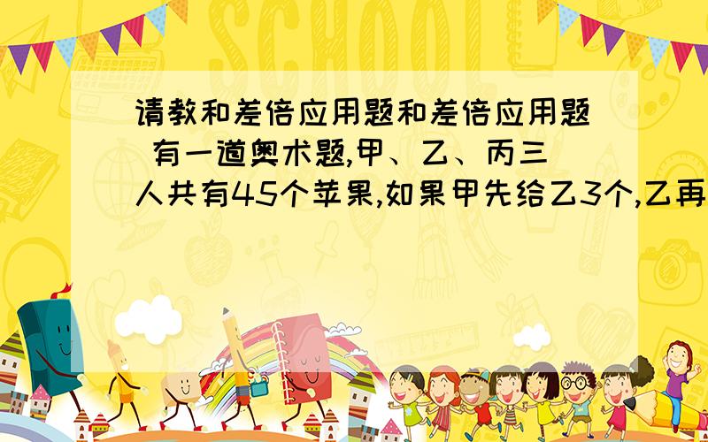 请教和差倍应用题和差倍应用题 有一道奥术题,甲、乙、丙三人共有45个苹果,如果甲先给乙3个,乙再给丙6个苹果,最后丙再给甲1个苹果.那么三个人的苹果一样多,请问：现在甲、乙、丙个有多