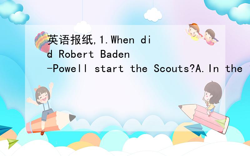 英语报纸,1.When did Robert Baden-Powell start the Scouts?A.In the 19th century.B.In 1907.C.In 1910.D.In 1920.2.Where is the home of the international scouts?A.In England.B.In the US.C.In Switzerland.D.In Scotland.3.Scouts can learn the following