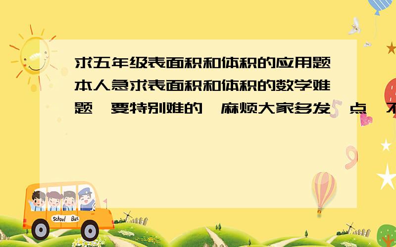 求五年级表面积和体积的应用题本人急求表面积和体积的数学难题,要特别难的,麻烦大家多发一点,不只要问题,大家要多少悬赏都可以,麻烦了……一定要难的,还有,加减乘除号麻烦用汉字写,