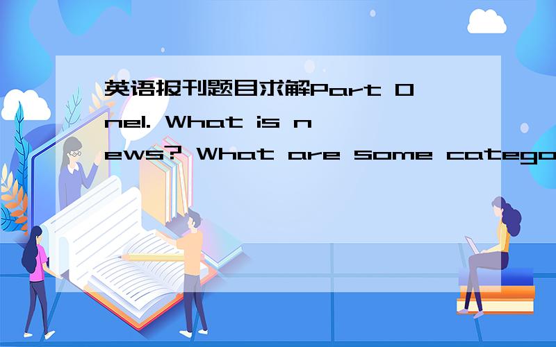 英语报刊题目求解Part One1. What is news? What are some categories of news? 2. What is news value? What are some basic elements of news value?3. What are the functions of the newspaper?4. What are the features of a front page in a newspaper?5.