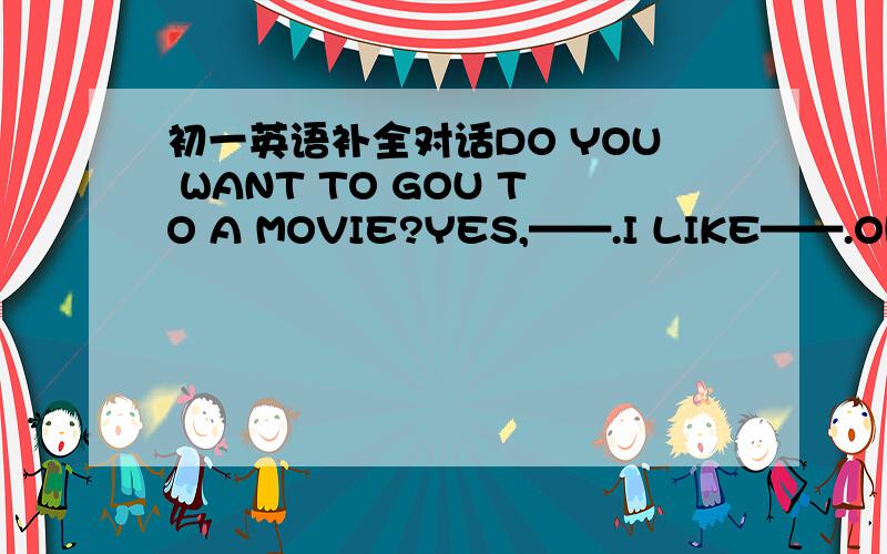 初一英语补全对话DO YOU WANT TO GOU TO A MOVIE?YES,——.I LIKE——.OH,I DON‘T LIKE ——,IT’S——.IDON‘T THINK SO.IT’S——.