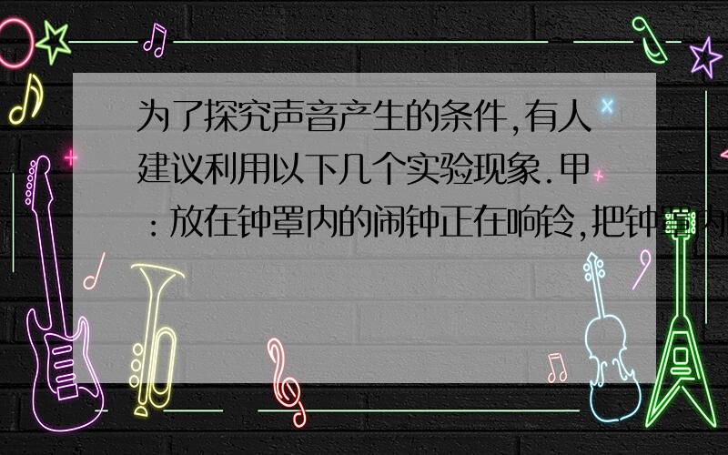 为了探究声音产生的条件,有人建议利用以下几个实验现象.甲：放在钟罩内的闹钟正在响铃,把钟罩内的空气抽出一些后,铃声明显减小.乙：使正在发声的音叉接触水面,水面溅起水花.丙：吹笛