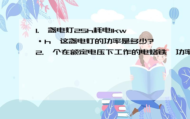 1.一盏电灯25h耗电1kw·h,这盏电灯的功率是多少?2.一个在额定电压下工作的电烙铁,功率是100w,电流是454mA.这个电烙铁的额定电压是多大?3.一个“220V 800W”的电炉,正常工作时的电阻丝的电阻有多