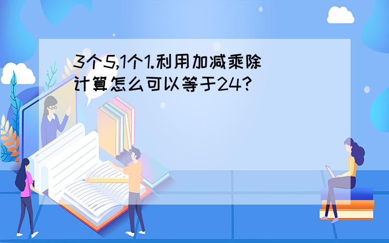 3个5,1个1.利用加减乘除计算怎么可以等于24?