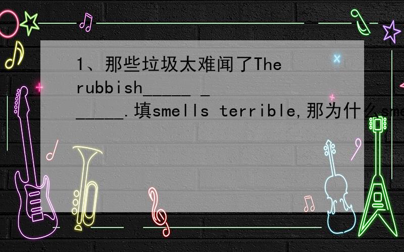 1、那些垃圾太难闻了The rubbish_____ ______.填smells terrible,那为什么smell要加s变单三呢,是我们闻垃圾啊,不是垃圾闻我们啊.2、Don't _____(担心)about yours sister's being out of work.3、The girl was heard_____the pi