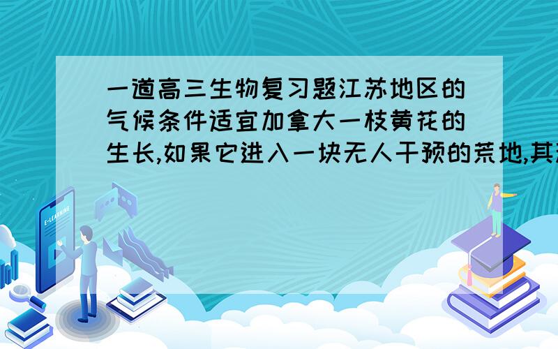 一道高三生物复习题江苏地区的气候条件适宜加拿大一枝黄花的生长,如果它进入一块无人干预的荒地,其种群增长率的变化最可能是：A.S型    B.直线增长   C.J型    D.先增长,再下降（像酶的最