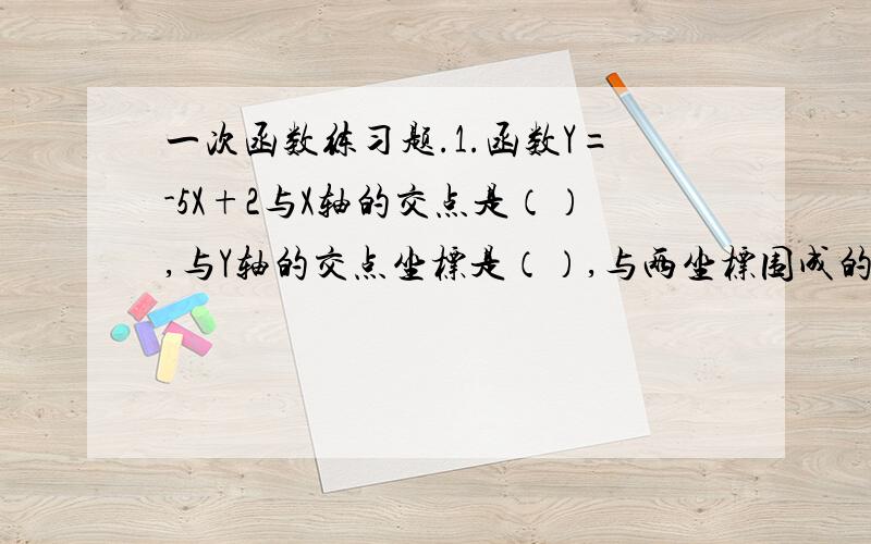 一次函数练习题.1.函数Y=-5X+2与X轴的交点是（）,与Y轴的交点坐标是（）,与两坐标围成的三角形面积是（）.2.写出同时具备下列两个条件的一次函数表达式（写出一个即可）（）.（1）Y随着X