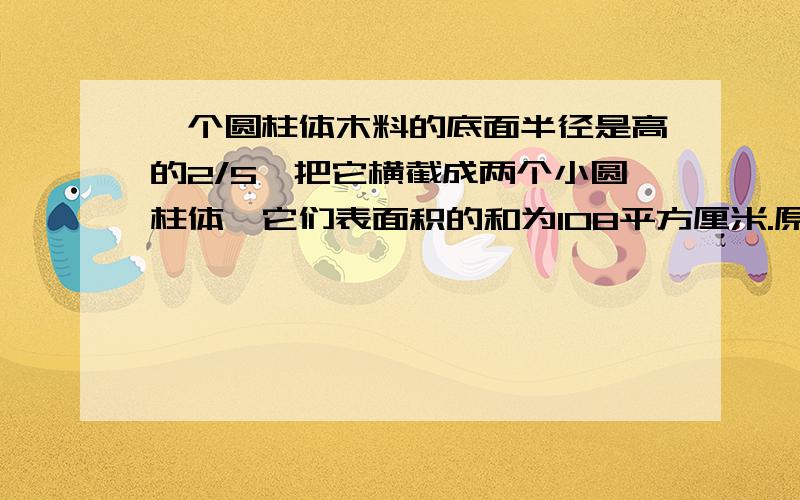 一个圆柱体木料的底面半径是高的2/5,把它横截成两个小圆柱体,它们表面积的和为108平方厘米.原来这根木材的地面积是多少?能用算术方法给我做出来吗？就要一个算式