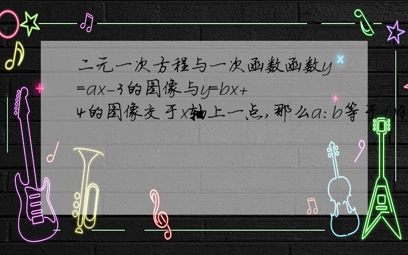 二元一次方程与一次函数函数y=ax-3的图像与y=bx+4的图像交于x轴上一点,那么a：b等于（）A、-4：3 B、4：3C、（-3）：（-4）D、3：（-4）