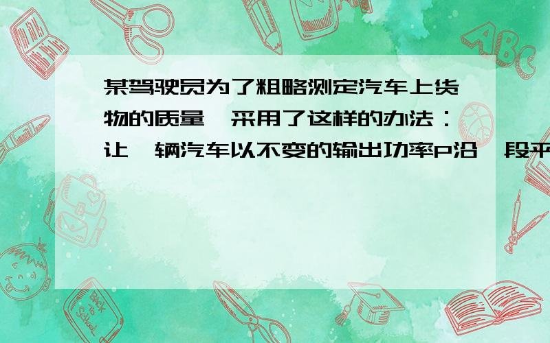 某驾驶员为了粗略测定汽车上货物的质量,采用了这样的办法：让一辆汽车以不变的输出功率P沿一段平直公路匀速行驶,从速度表上读出此时汽车的速度为v.如果汽车运动时受到的阻力与整车