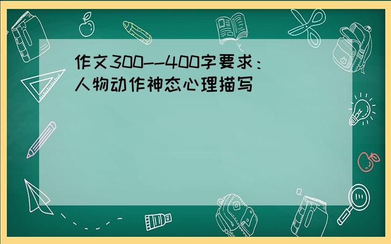 作文300--400字要求：人物动作神态心理描写