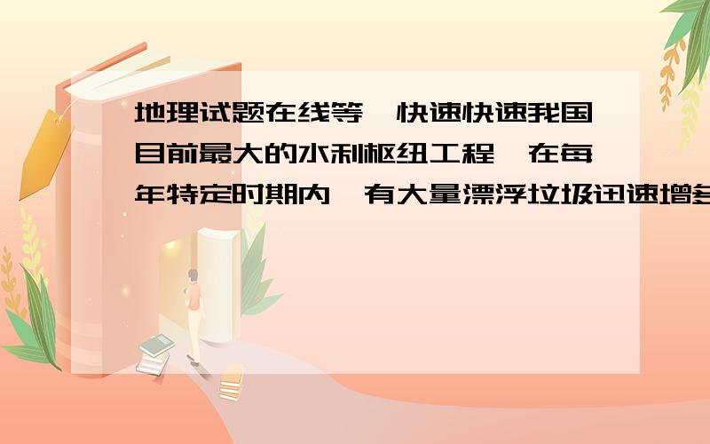 地理试题在线等,快速快速我国目前最大的水利枢纽工程,在每年特定时期内,有大量漂浮垃圾迅速增多.给工程带来不利影响,每年特定时间可能是什么时候?分析垃圾增多的原因.垃圾可能带来哪