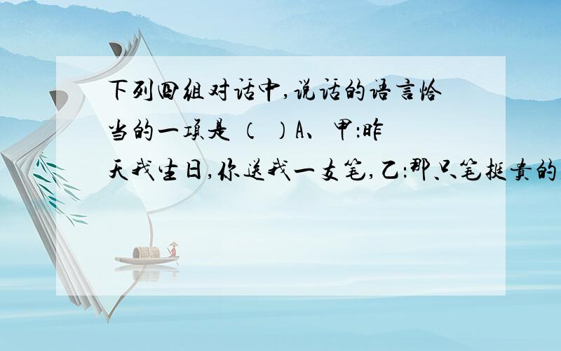 下列四组对话中,说话的语言恰当的一项是 （ ）A、甲：昨天我生日,你送我一支笔,乙：那只笔挺贵的,是在精品商店买的,希望你喜欢.B、甲：你的作文没话说,全班第一.乙：你知道我付出了多