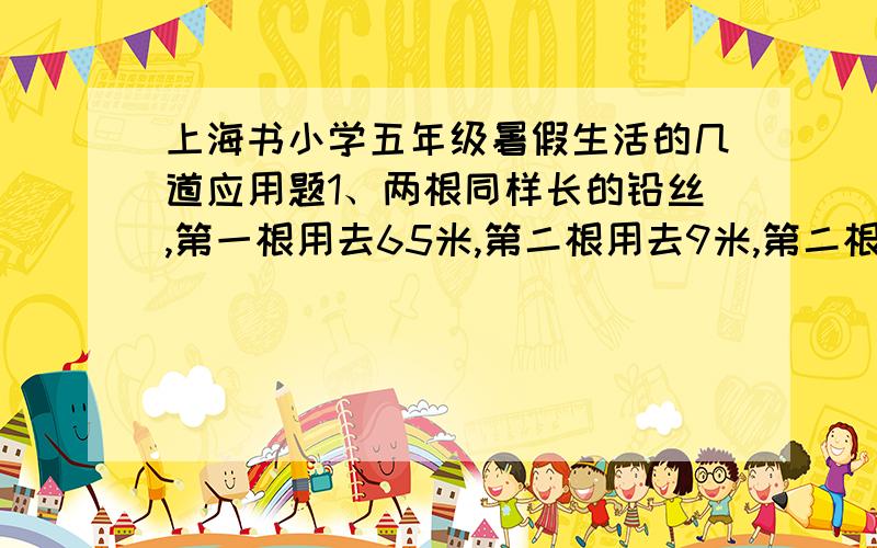 上海书小学五年级暑假生活的几道应用题1、两根同样长的铅丝,第一根用去65米,第二根用去9米,第二根剩下的部分是第一根剩下部分的3倍.每根铅丝各剩下多少米?2、一个梯形的上底是8厘米,如