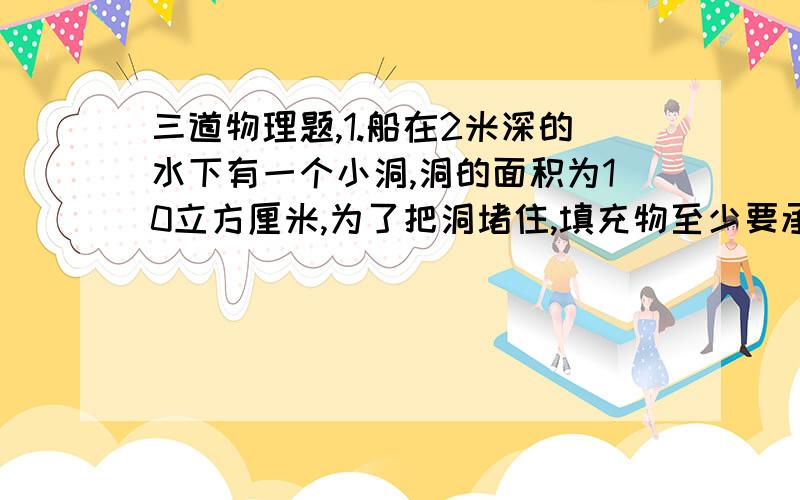 三道物理题,1.船在2米深的水下有一个小洞,洞的面积为10立方厘米,为了把洞堵住,填充物至少要承受多大的力?2.有一个空心钢球,其体积为78立方厘米,放到一个有溢水管的水槽中,从溢水管口流